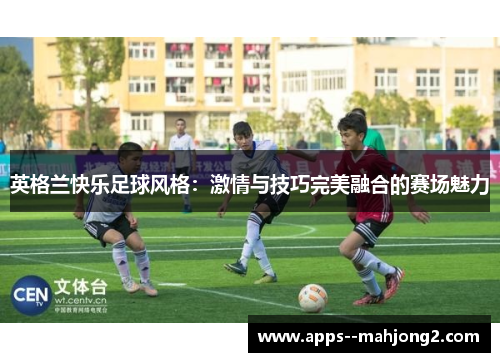 英格兰快乐足球风格：激情与技巧完美融合的赛场魅力
